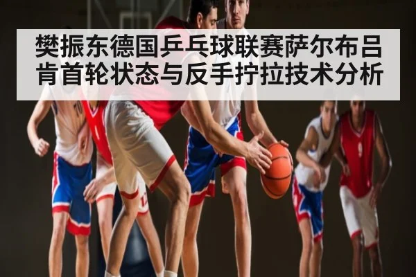 樊振东德国乒乓球联赛萨尔布吕肯首轮状态与反手拧拉技术分析