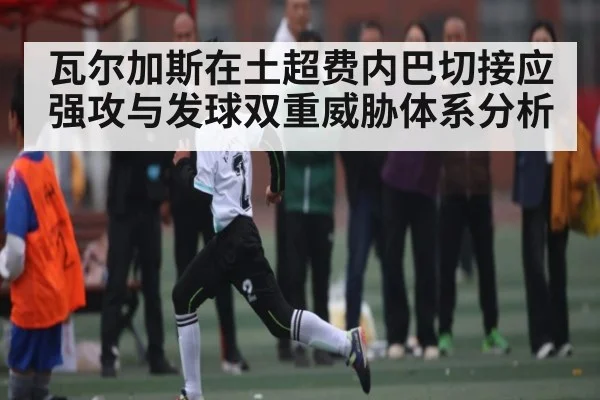 瓦尔加斯在土超费内巴切接应强攻与发球双重威胁体系分析